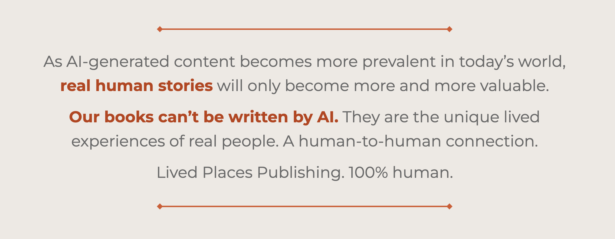 As AI-generated content becomes more prevalent in today’s world, real human stories will only become more and more valuable. Our books can’t be written by AI. They are the unique lived experiences of real people. A human-to-human connection. Lived Places Publishing. 100% human.